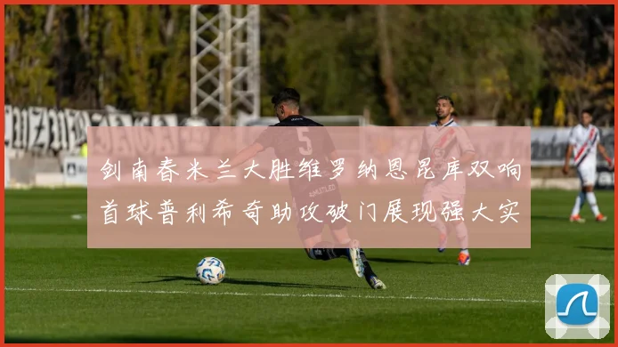 剑南春米兰大胜维罗纳恩昆库双响首球普利希奇助攻破门展现强大实力